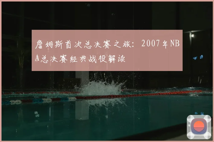 詹姆斯首次总决赛之旅：2007年NBA总决赛经典战役解读