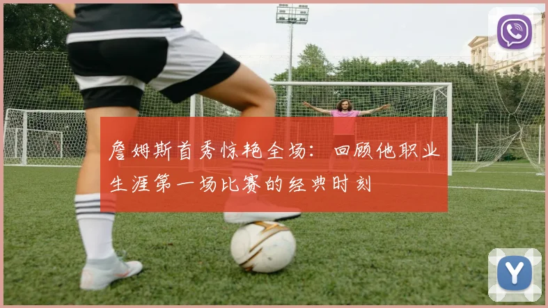 詹姆斯首秀惊艳全场：回顾他职业生涯第一场比赛的经典时刻