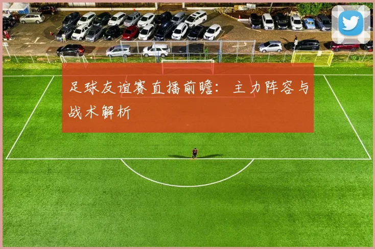 足球友谊赛直播前瞻:主力阵容与战术解析