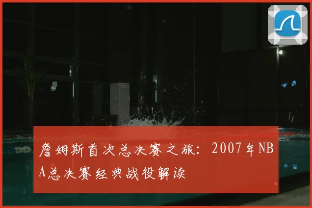 詹姆斯首次总决赛之旅:2007年NBA总决赛经典战役解读